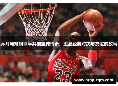 乔丹与姚明携手共创篮球传奇，重温经典对决与友谊的故事